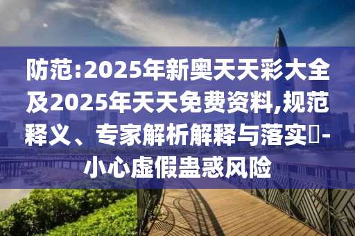 防范:2025年新奧天天彩大全及2025年天天免費資料,規范釋義、專家解析解釋與落實?-小心虛假蠱惑風險